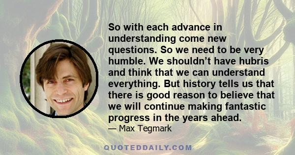 So with each advance in understanding come new questions. So we need to be very humble. We shouldn’t have hubris and think that we can understand everything. But history tells us that there is good reason to believe