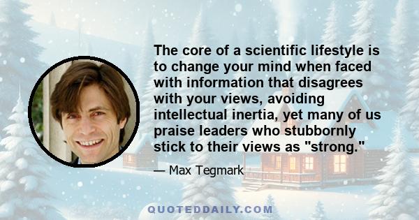 The core of a scientific lifestyle is to change your mind when faced with information that disagrees with your views, avoiding intellectual inertia, yet many of us praise leaders who stubbornly stick to their views as