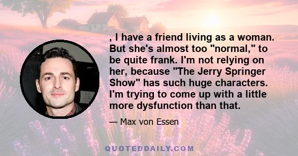 , I have a friend living as a woman. But she's almost too normal, to be quite frank. I'm not relying on her, because The Jerry Springer Show has such huge characters. I'm trying to come up with a little more dysfunction 