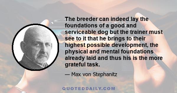 The breeder can indeed lay the foundations of a good and serviceable dog but the trainer must see to it that he brings to their highest possible development, the physical and mental foundations already laid and thus his 