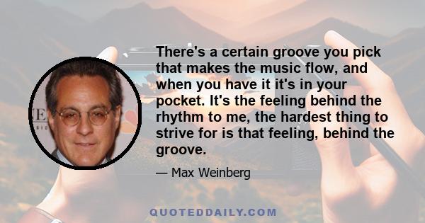 There's a certain groove you pick that makes the music flow, and when you have it it's in your pocket. It's the feeling behind the rhythm to me, the hardest thing to strive for is that feeling, behind the groove.