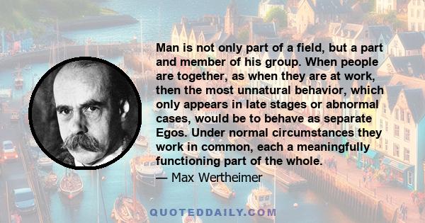 Man is not only part of a field, but a part and member of his group. When people are together, as when they are at work, then the most unnatural behavior, which only appears in late stages or abnormal cases, would be to 