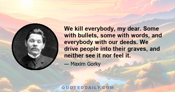 We kill everybody, my dear. Some with bullets, some with words, and everybody with our deeds. We drive people into their graves, and neither see it nor feel it.