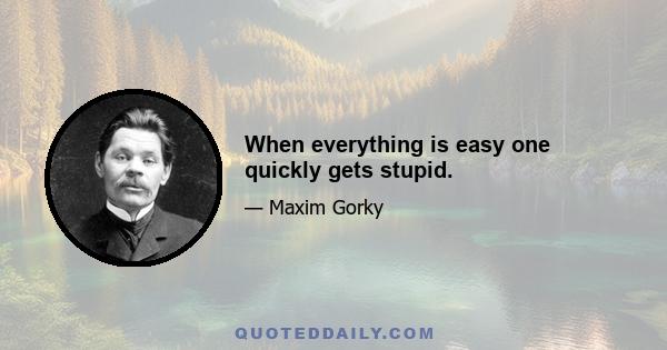 When everything is easy one quickly gets stupid.