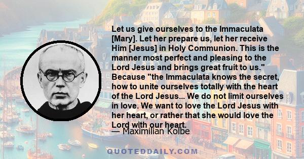 Let us give ourselves to the Immaculata [Mary]. Let her prepare us, let her receive Him [Jesus] in Holy Communion. This is the manner most perfect and pleasing to the Lord Jesus and brings great fruit to us. Because the 