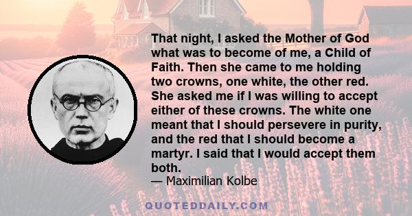 That night, I asked the Mother of God what was to become of me, a Child of Faith. Then she came to me holding two crowns, one white, the other red. She asked me if I was willing to accept either of these crowns. The