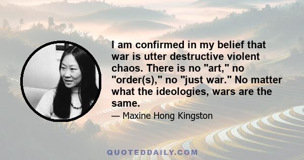 I am confirmed in my belief that war is utter destructive violent chaos. There is no art, no order(s), no just war. No matter what the ideologies, wars are the same.