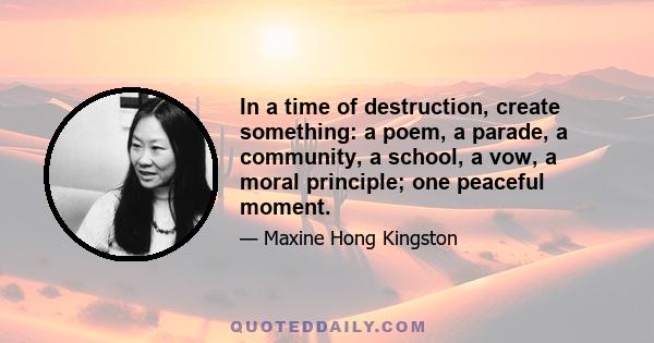 In a time of destruction, create something: a poem, a parade, a community, a school, a vow, a moral principle; one peaceful moment.