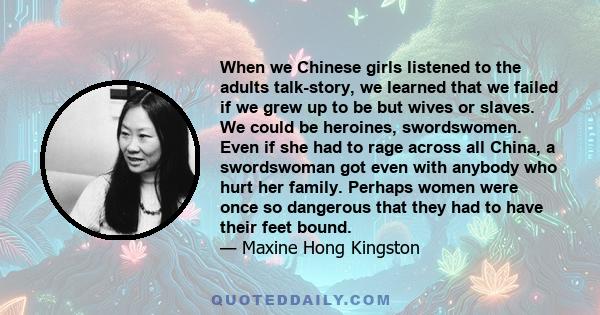 When we Chinese girls listened to the adults talk-story, we learned that we failed if we grew up to be but wives or slaves. We could be heroines, swordswomen. Even if she had to rage across all China, a swordswoman got