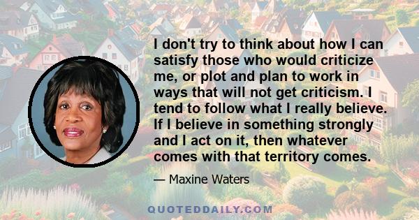 I don't try to think about how I can satisfy those who would criticize me, or plot and plan to work in ways that will not get criticism. I tend to follow what I really believe. If I believe in something strongly and I