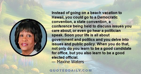 Instead of going on a beach vacation to Hawaii, you could go to a Democratic convention, a state convention, a conference being held to discuss issues you care about, or even go hear a politician speak. Soon your life