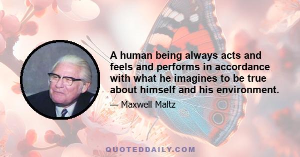 A human being always acts and feels and performs in accordance with what he imagines to be true about himself and his environment.