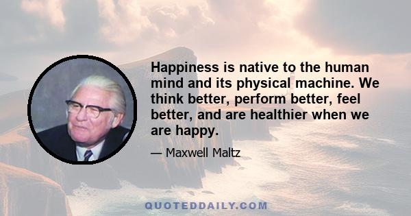 Happiness is native to the human mind and its physical machine. We think better, perform better, feel better, and are healthier when we are happy.