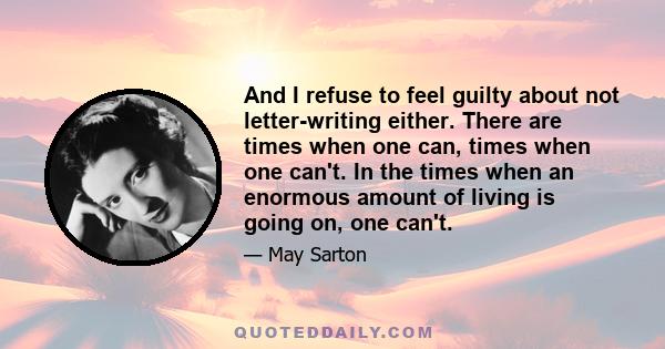 And I refuse to feel guilty about not letter-writing either. There are times when one can, times when one can't. In the times when an enormous amount of living is going on, one can't.