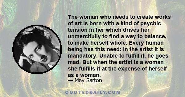 The woman who needs to create works of art is born with a kind of psychic tension in her which drives her unmercifully to find a way to balance, to make herself whole. Every human being has this need: in the artist it