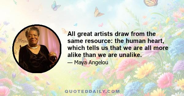 All great artists draw from the same resource: the human heart, which tells us that we are all more alike than we are unalike.