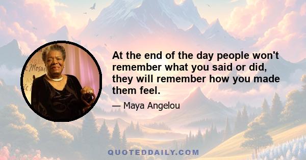 At the end of the day people won't remember what you said or did, they will remember how you made them feel.