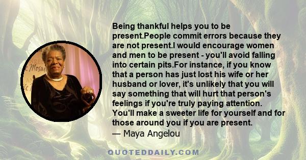 Being thankful helps you to be present.People commit errors because they are not present.I would encourage women and men to be present - you'll avoid falling into certain pits.For instance, if you know that a person has 