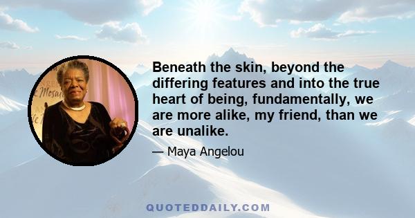 Beneath the skin, beyond the differing features and into the true heart of being, fundamentally, we are more alike, my friend, than we are unalike.