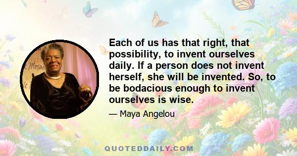 Each of us has that right, that possibility, to invent ourselves daily. If a person does not invent herself, she will be invented. So, to be bodacious enough to invent ourselves is wise.