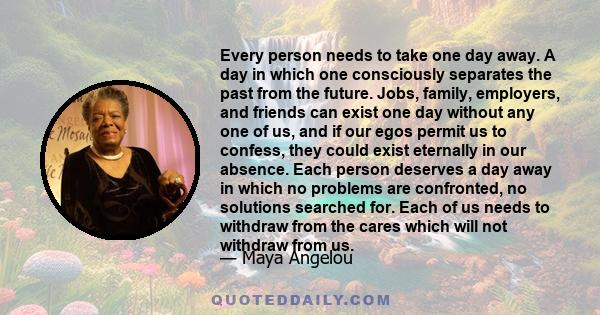 Every person needs to take one day away. A day in which one consciously separates the past from the future. Jobs, family, employers, and friends can exist one day without any one of us, and if our egos permit us to