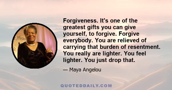 Forgiveness. It's one of the greatest gifts you can give yourself, to forgive. Forgive everybody. You are relieved of carrying that burden of resentment. You really are lighter. You feel lighter. You just drop that.