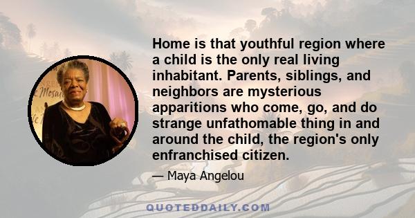 Home is that youthful region where a child is the only real living inhabitant. Parents, siblings, and neighbors are mysterious apparitions who come, go, and do strange unfathomable thing in and around the child, the