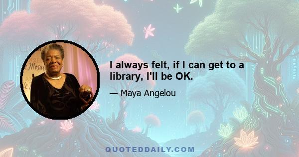 I always felt, if I can get to a library, I'll be OK.