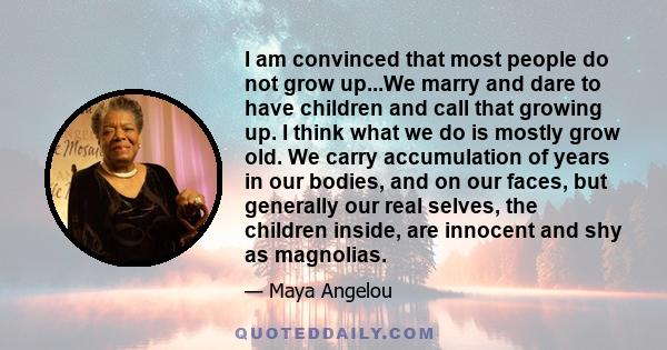 I am convinced that most people do not grow up...We marry and dare to have children and call that growing up. I think what we do is mostly grow old. We carry accumulation of years in our bodies, and on our faces, but