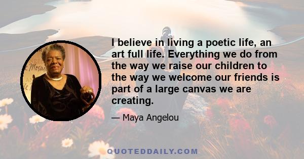 I believe in living a poetic life, an art full life. Everything we do from the way we raise our children to the way we welcome our friends is part of a large canvas we are creating.