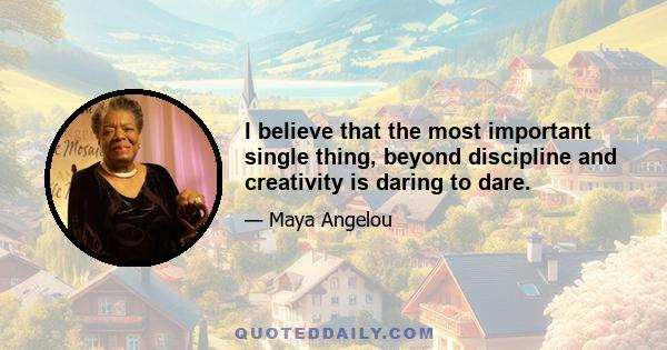 I believe that the most important single thing, beyond discipline and creativity is daring to dare.