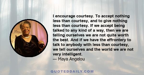 I encourage courtesy. To accept nothing less than courtesy, and to give nothing less than courtesy. If we accept being talked to any kind of a way, then we are telling ourselves we are not quite worth the best. And if