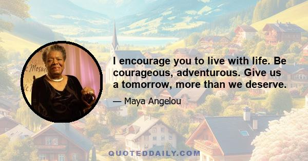 I encourage you to live with life. Be courageous, adventurous. Give us a tomorrow, more than we deserve.