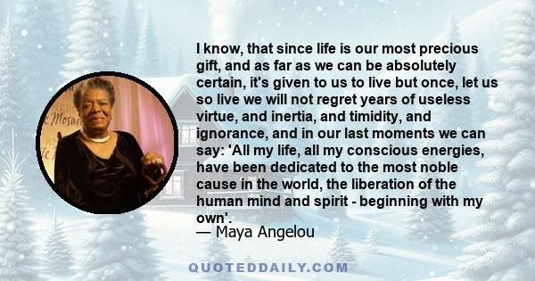 I know, that since life is our most precious gift, and as far as we can be absolutely certain, it's given to us to live but once, let us so live we will not regret years of useless virtue, and inertia, and timidity, and 