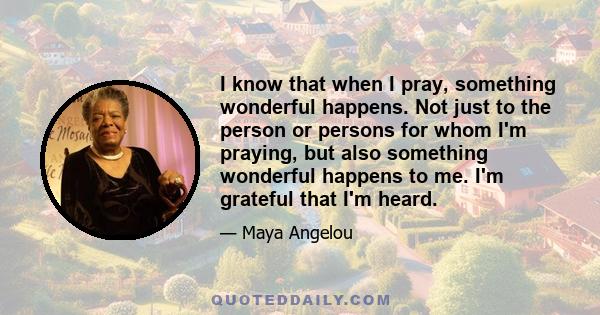 I know that when I pray, something wonderful happens. Not just to the person or persons for whom I'm praying, but also something wonderful happens to me. I'm grateful that I'm heard.