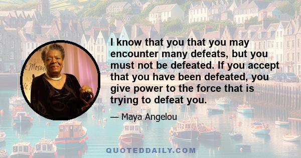 I know that you that you may encounter many defeats, but you must not be defeated. If you accept that you have been defeated, you give power to the force that is trying to defeat you.