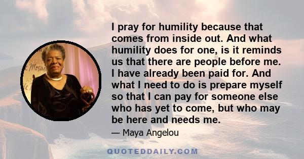 I pray for humility because that comes from inside out. And what humility does for one, is it reminds us that there are people before me. I have already been paid for. And what I need to do is prepare myself so that I