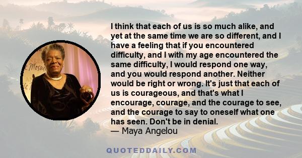 I think that each of us is so much alike, and yet at the same time we are so different, and I have a feeling that if you encountered difficulty, and I with my age encountered the same difficulty, I would respond one