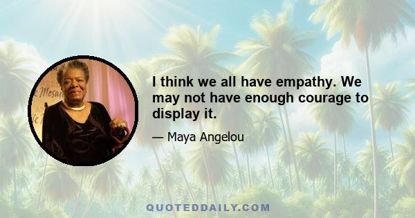 I think we all have empathy. We may not have enough courage to display it.