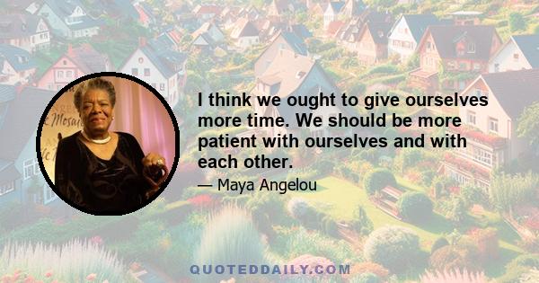 I think we ought to give ourselves more time. We should be more patient with ourselves and with each other.