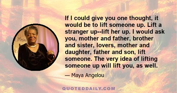 If I could give you one thought, it would be to lift someone up. Lift a stranger up--lift her up. I would ask you, mother and father, brother and sister, lovers, mother and daughter, father and son, lift someone. The