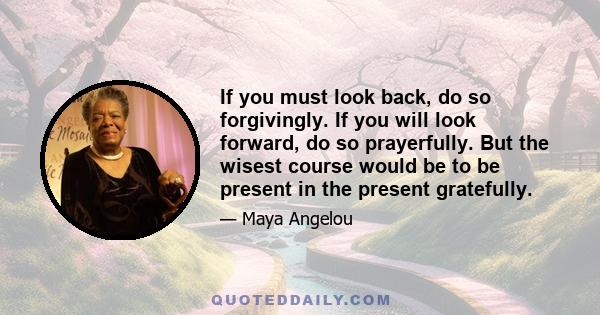 If you must look back, do so forgivingly. If you will look forward, do so prayerfully. But the wisest course would be to be present in the present gratefully.