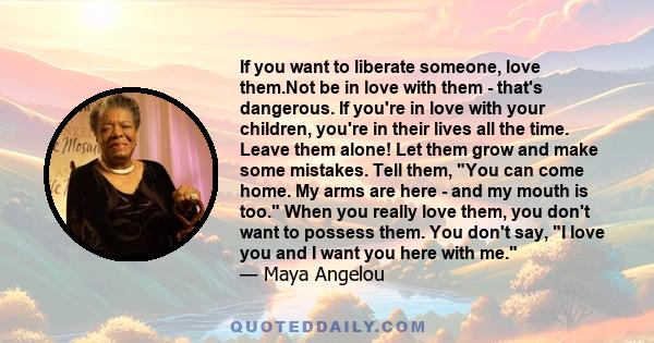 If you want to liberate someone, love them.Not be in love with them - that's dangerous. If you're in love with your children, you're in their lives all the time. Leave them alone! Let them grow and make some mistakes.