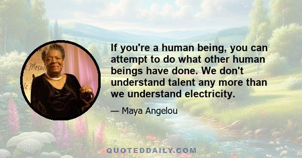 If you're a human being, you can attempt to do what other human beings have done. We don't understand talent any more than we understand electricity.