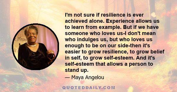 I'm not sure if resilience is ever achieved alone. Experience allows us to learn from example. But if we have someone who loves us-I don't mean who indulges us, but who loves us enough to be on our side-then it's easier 