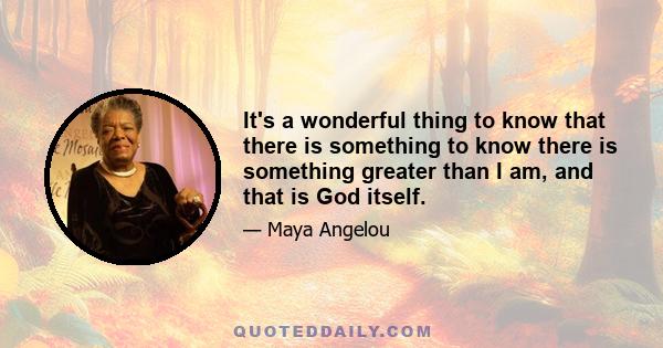 It's a wonderful thing to know that there is something to know there is something greater than I am, and that is God itself.