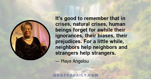 It's good to remember that in crises, natural crises, human beings forget for awhile their ignorances, their biases, their prejudices. For a little while, neighbors help neighbors and strangers help strangers.