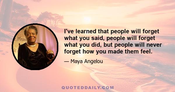 I've learned that people will forget what you said, people will forget what you did, but people will never forget how you made them feel.