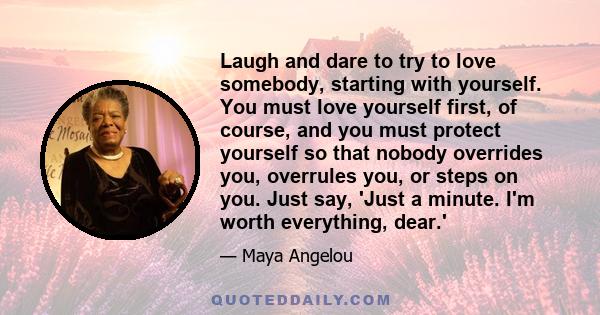 Laugh and dare to try to love somebody, starting with yourself. You must love yourself first, of course, and you must protect yourself so that nobody overrides you, overrules you, or steps on you. Just say, 'Just a