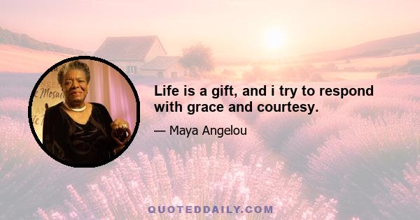 Life is a gift, and i try to respond with grace and courtesy.